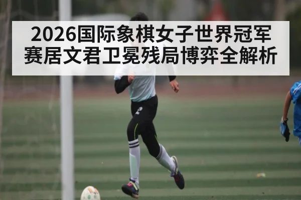 2026国际象棋女子世界冠军赛居文君卫冕残局博弈全解析